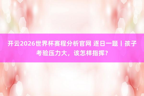 开云2026世界杯赛程分析官网 逐日一题丨孩子考验压力大，该怎样指挥？