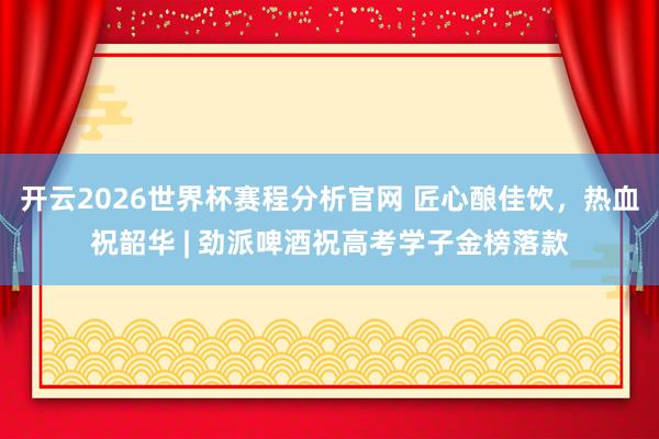 开云2026世界杯赛程分析官网 匠心酿佳饮，热血祝韶华 | 劲派啤酒祝高考学子金榜落款