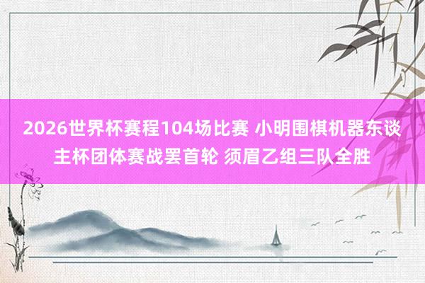 2026世界杯赛程104场比赛 小明围棋机器东谈主杯团体赛战罢首轮 须眉乙组三队全胜