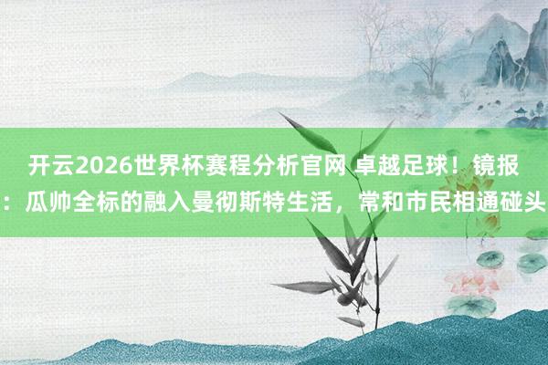 开云2026世界杯赛程分析官网 卓越足球！镜报：瓜帅全标的融入曼彻斯特生活，常和市民相通碰头