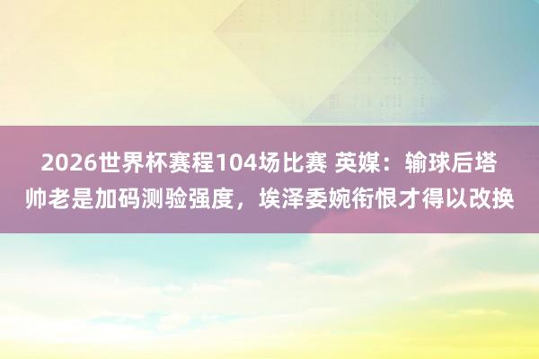 2026世界杯赛程104场比赛 英媒：输球后塔帅老是加码测验强度，埃泽委婉衔恨才得以改换