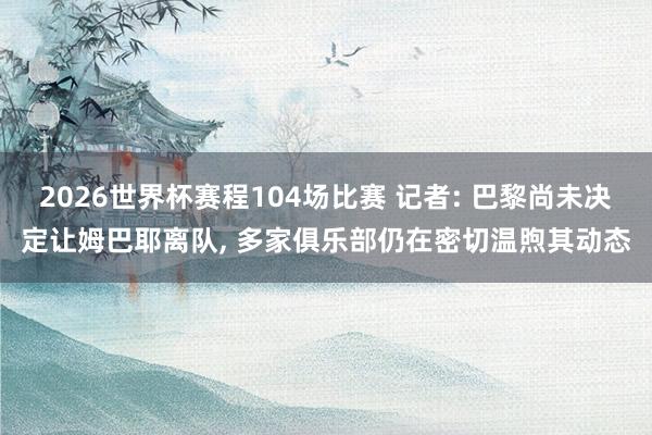 2026世界杯赛程104场比赛 记者: 巴黎尚未决定让姆巴耶离队， 多家俱乐部仍在密切温煦其动态