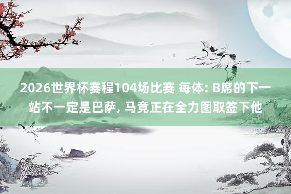 2026世界杯赛程104场比赛 每体: B席的下一站不一定是巴萨， 马竞正在全力图取签下他
