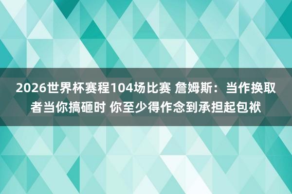 2026世界杯赛程104场比赛 詹姆斯:当作换取者当你搞砸时 你至少得作念到承担起包袱