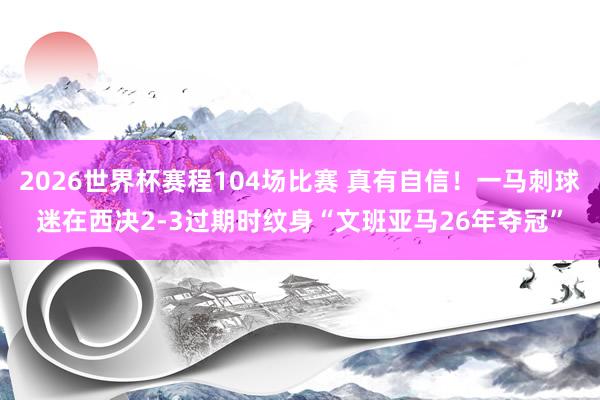 2026世界杯赛程104场比赛 真有自信！一马刺球迷在西决2-3过期时纹身“文班亚马26年夺冠”