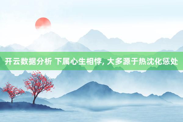 开云数据分析 下属心生相悖， 大多源于热沈化惩处
