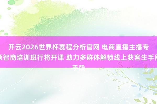 开云2026世界杯赛程分析官网 电商直播主播专项智商培训班行将开课 助力多群体解锁线上获客生手段