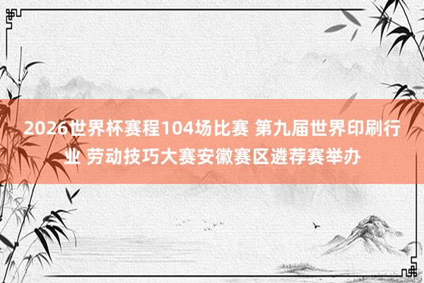 2026世界杯赛程104场比赛 第九届世界印刷行业 劳动技巧大赛安徽赛区遴荐赛举办