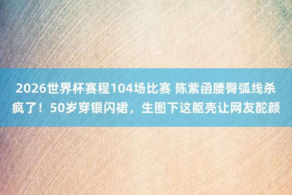 2026世界杯赛程104场比赛 陈紫函腰臀弧线杀疯了！50岁穿银闪裙，生图下这躯壳让网友酡颜