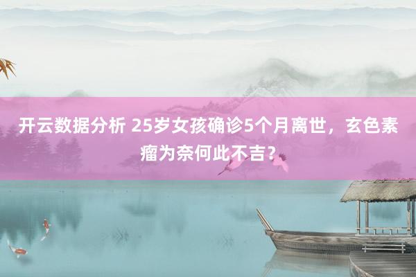 开云数据分析 25岁女孩确诊5个月离世,玄色素瘤为奈何此不吉?