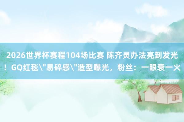 2026世界杯赛程104场比赛 陈齐灵办法亮到发光！GQ红毯