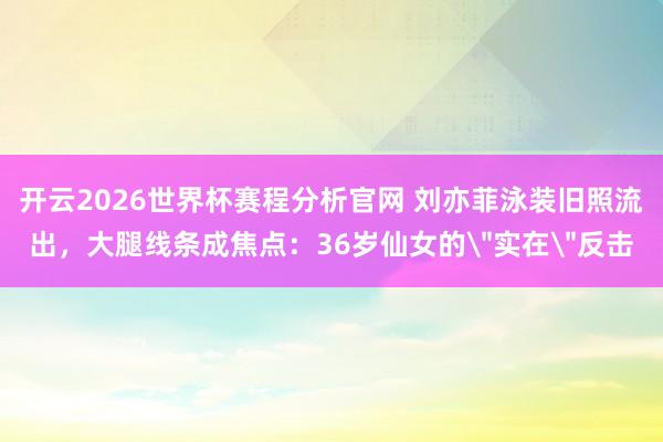 开云2026世界杯赛程分析官网 刘亦菲泳装旧照流出，大腿线条成焦点：36岁仙女的