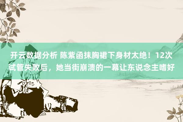 开云数据分析 陈紫函抹胸裙下身材太绝！12次试管失败后，她当街崩溃的一幕让东说念主嗜好