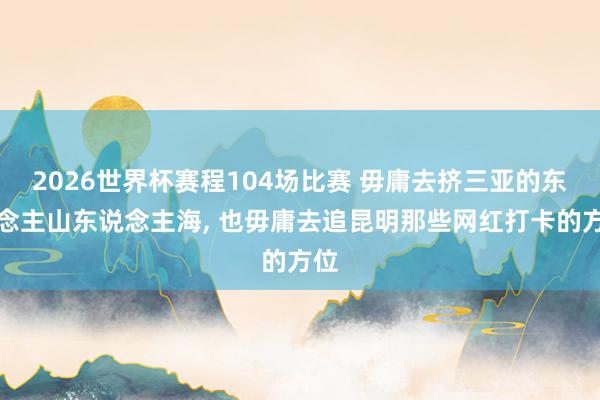 2026世界杯赛程104场比赛 毋庸去挤三亚的东说念主山东说念主海, 也毋庸去追昆明那些网红打卡的方位