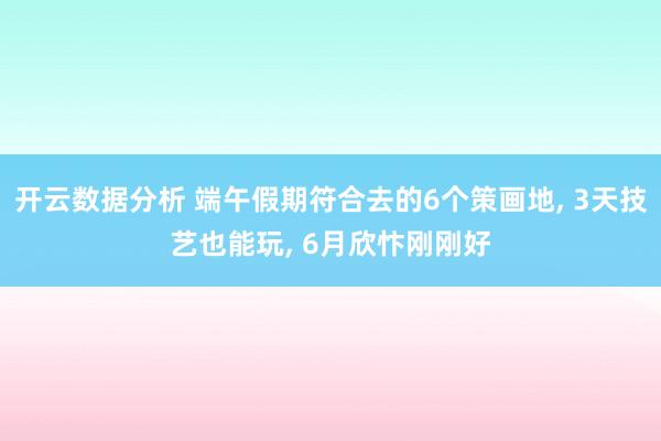 开云数据分析 端午假期符合去的6个策画地， 3天技艺也能玩， 6月欣忭刚刚好