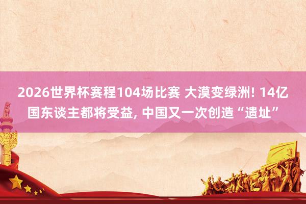 2026世界杯赛程104场比赛 大漠变绿洲! 14亿国东谈主都将受益， 中国又一次创造“遗址”