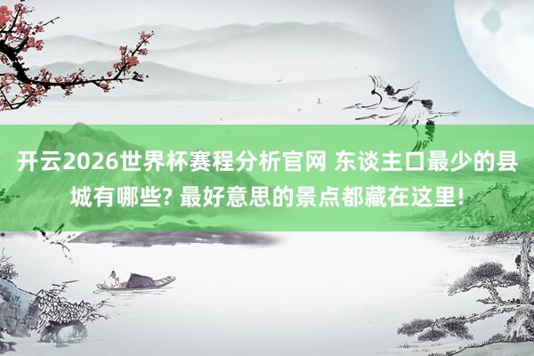开云2026世界杯赛程分析官网 东谈主口最少的县城有哪些? 最好意思的景点都藏在这里!