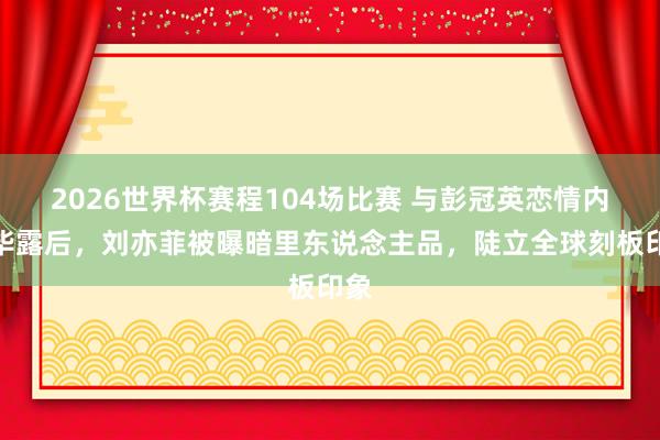 2026世界杯赛程104场比赛 与彭冠英恋情内情毕露后，刘亦菲被曝暗里东说念主品，陡立全球刻板印象