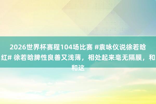 2026世界杯赛程104场比赛 #袁咏仪说徐若晗当红# 徐若晗脾性良善又浅薄，相处起来毫无隔膜，和这