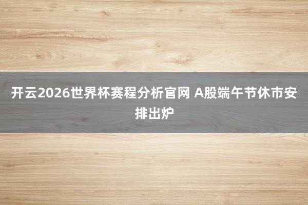 开云2026世界杯赛程分析官网 A股端午节休市安排出炉