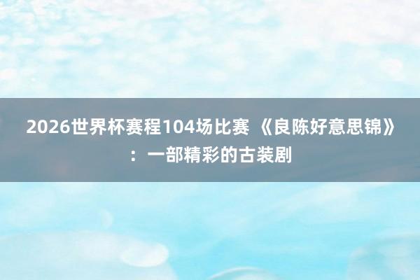 2026世界杯赛程104场比赛 《良陈好意思锦》：一部精彩的古装剧