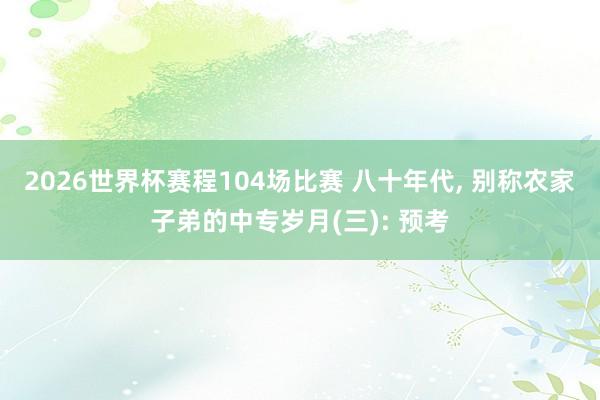 2026世界杯赛程104场比赛 八十年代， 别称农家子弟的中专岁月(三): 预考