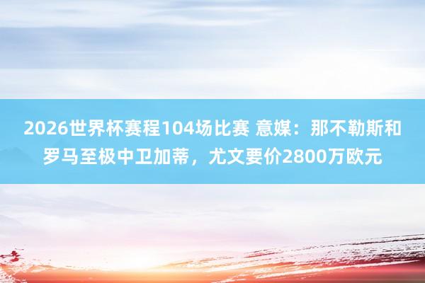 2026世界杯赛程104场比赛 意媒：那不勒斯和罗马至极中卫加蒂，尤文要价2800万欧元