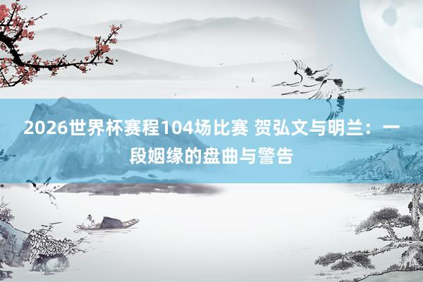 2026世界杯赛程104场比赛 贺弘文与明兰：一段姻缘的盘曲与警告