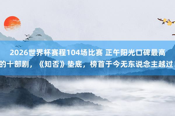 2026世界杯赛程104场比赛 正午阳光口碑最高的十部剧，《知否》垫底，榜首于今无东说念主越过！