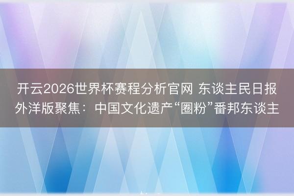 开云2026世界杯赛程分析官网 东谈主民日报外洋版聚焦：中国文化遗产“圈粉”番邦东谈主