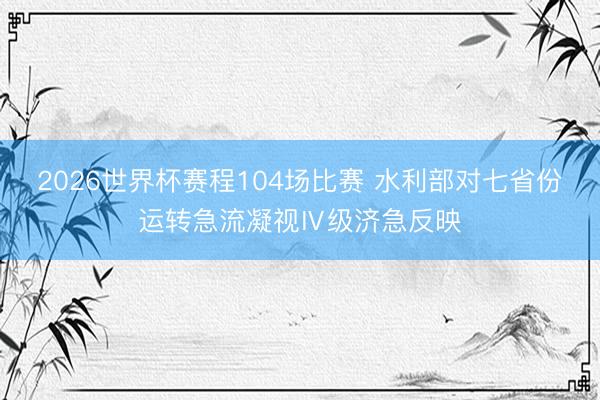 2026世界杯赛程104场比赛 水利部对七省份运转急流凝视Ⅳ级济急反映