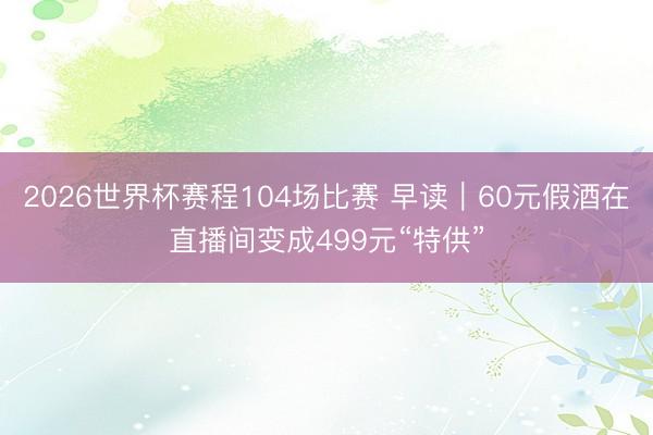 2026世界杯赛程104场比赛 早读｜60元假酒在直播间变成499元“特供”