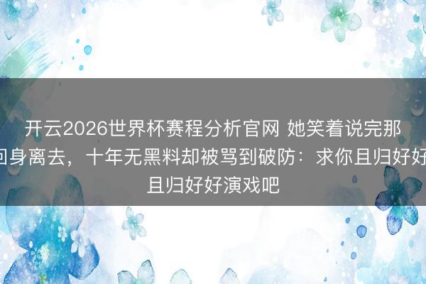 开云2026世界杯赛程分析官网 她笑着说完那5个字回身离去，十年无黑料却被骂到破防：求你且归好好演戏吧