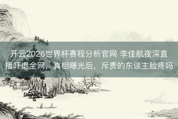 开云2026世界杯赛程分析官网 李佳航夜深直播吓退全网，真相曝光后，斥责的东谈主脸疼吗