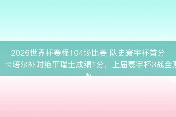 2026世界杯赛程104场比赛 队史寰宇杯首分！卡塔尔补时绝平瑞士成绩1分，上届寰宇杯3战全败
