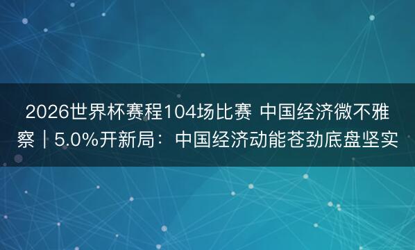2026世界杯赛程104场比赛 中国经济微不雅察｜5.0%开新局：中国经济动能苍劲底盘坚实