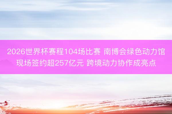 2026世界杯赛程104场比赛 南博会绿色动力馆现场签约超257亿元 跨境动力协作成亮点