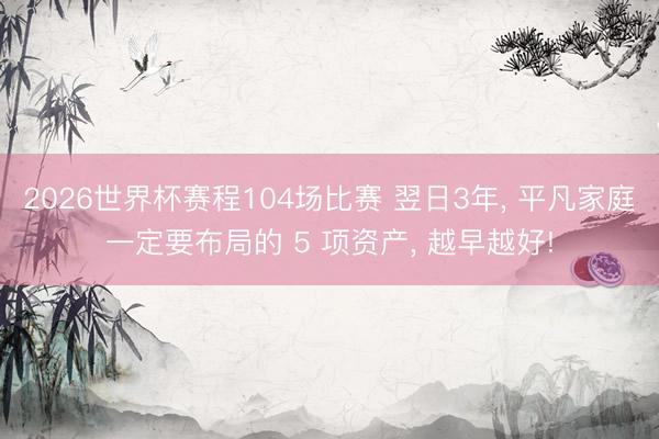 2026世界杯赛程104场比赛 翌日3年， 平凡家庭一定要布局的 5 项资产， 越早越好!