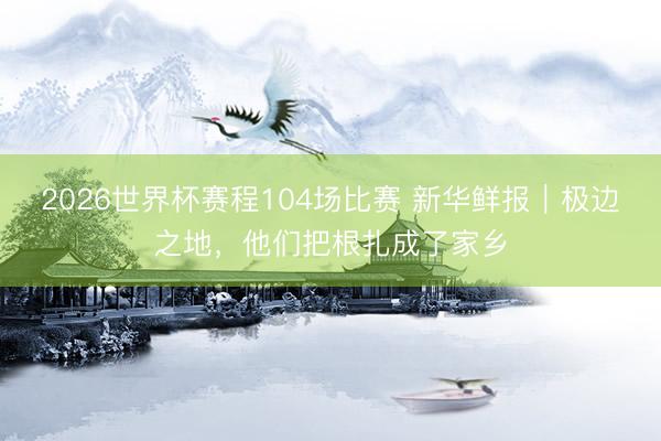 2026世界杯赛程104场比赛 新华鲜报｜极边之地，他们把根扎成了家乡