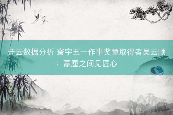 开云数据分析 寰宇五一作事奖章取得者吴云顺:豪厘之间见匠心