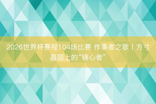 2026世界杯赛程104场比赛 作事者之歌丨方寸晶圆上的“铸心者”