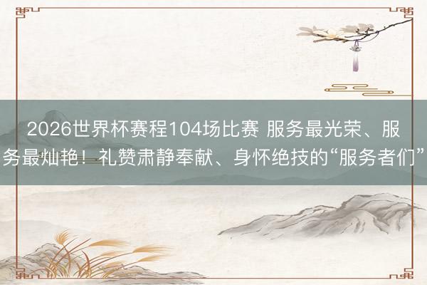 2026世界杯赛程104场比赛 服务最光荣、服务最灿艳！礼赞肃静奉献、身怀绝技的“服务者们”