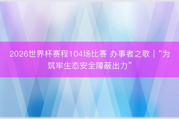2026世界杯赛程104场比赛 办事者之歌｜“为筑牢生态安全障蔽出力”