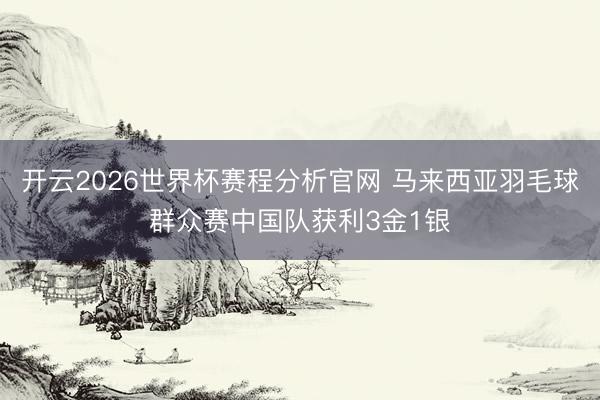 开云2026世界杯赛程分析官网 马来西亚羽毛球群众赛中国队获利3金1银