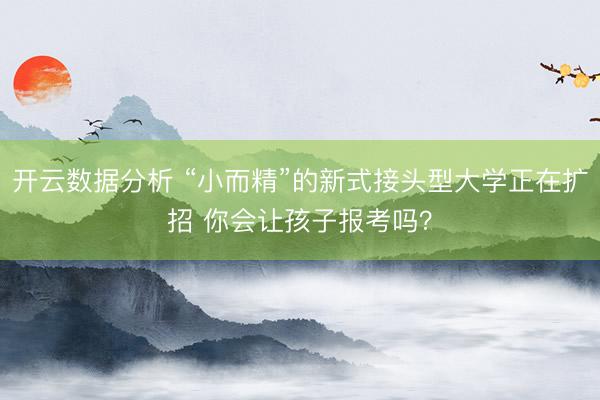 开云数据分析 “小而精”的新式接头型大学正在扩招 你会让孩子报考吗？