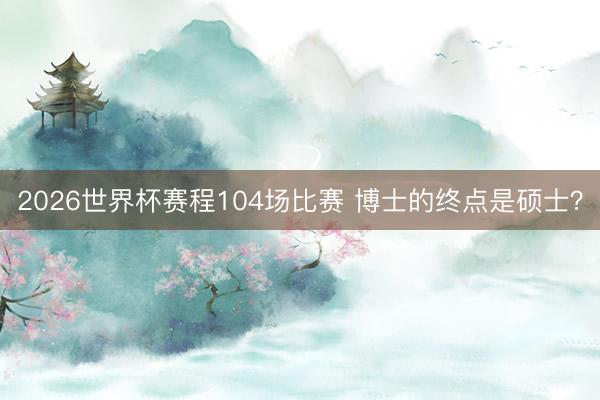 2026世界杯赛程104场比赛 博士的终点是硕士？