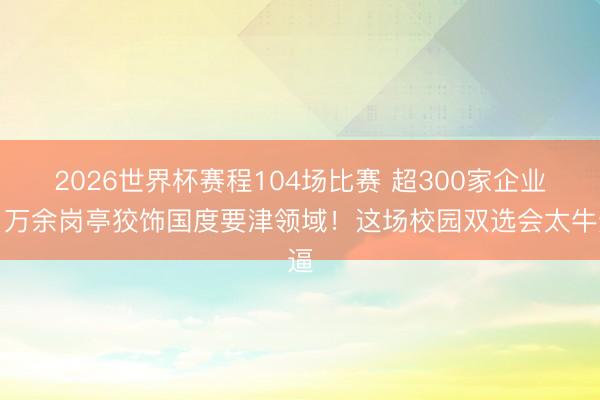 2026世界杯赛程104场比赛 超300家企业、万余岗亭狡饰国度要津领域！这场校园双选会太牛逼