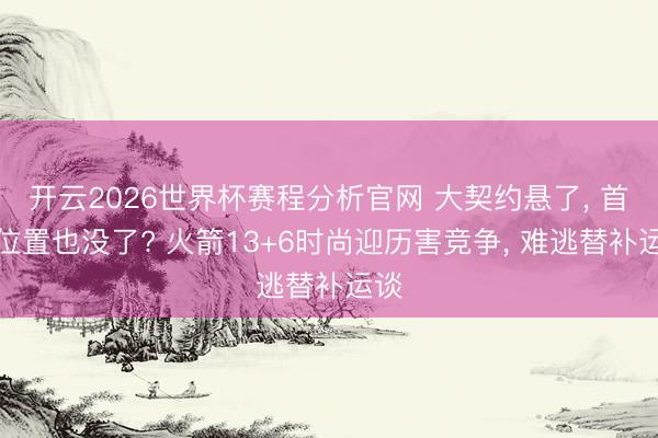 开云2026世界杯赛程分析官网 大契约悬了, 首发位置也没了? 火箭13+6时尚迎历害竞争, 难逃替补运谈