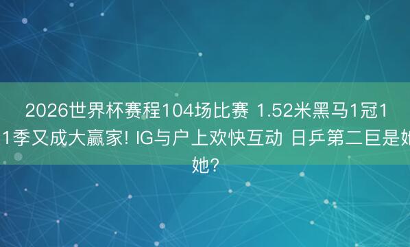 2026世界杯赛程104场比赛 1.52米黑马1冠1亚1季又成大赢家! IG与户上欢快互动 日乒第二巨是她?