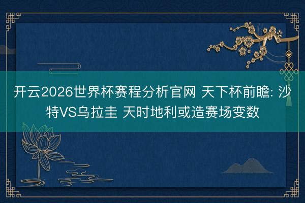 开云2026世界杯赛程分析官网 天下杯前瞻: 沙特VS乌拉圭 天时地利或造赛场变数